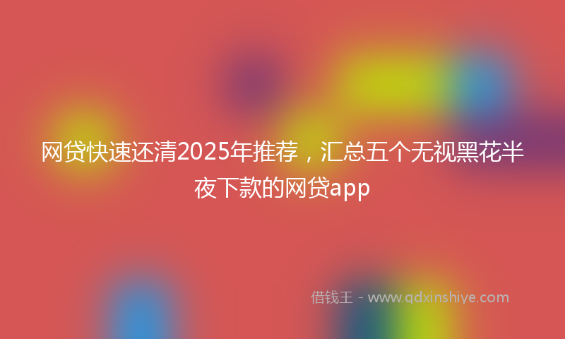 网贷快速还清2025年推荐，汇总五个无视黑花半夜下款的网贷app