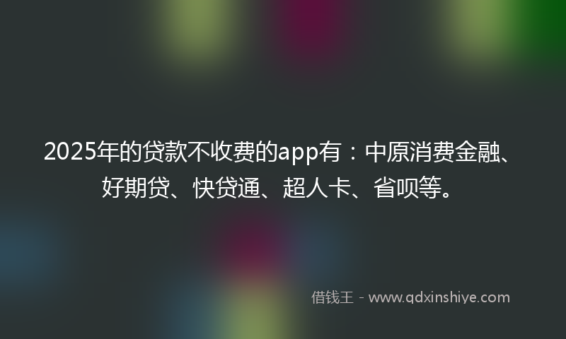 2025年的贷款不收费的app有：中原消费金融、好期贷、快贷通、超人卡、省呗等。