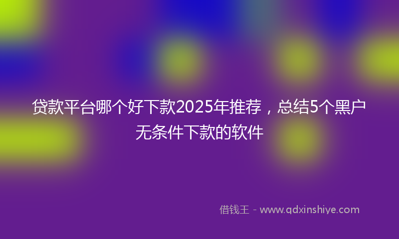 贷款平台哪个好下款2025年推荐，总结5个黑户无条件下款的软件