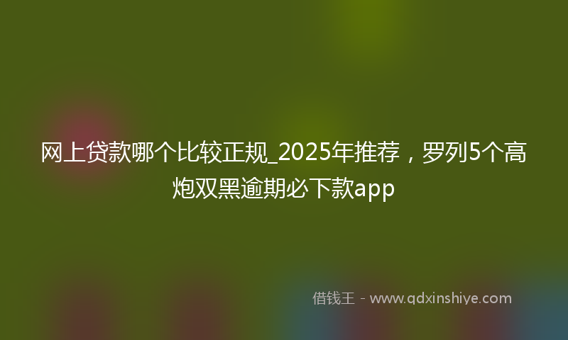网上贷款哪个比较正规_2025年推荐，罗列5个高炮双黑逾期必下款app