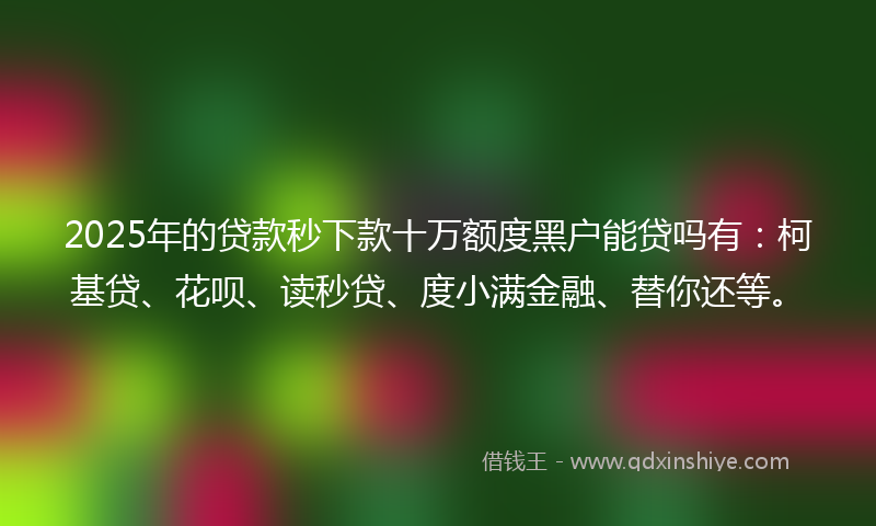 2025年的贷款秒下款十万额度黑户能贷吗有：柯基贷、花呗、读秒贷、度小满金融、替你还等。