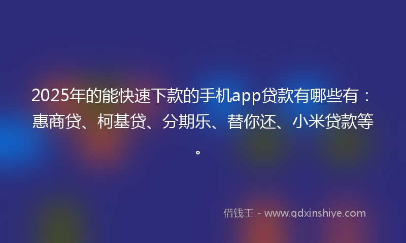 2025年的能快速下款的手机app贷款有哪些有：惠商贷、柯基贷、分期乐、替你还、小米贷款等。