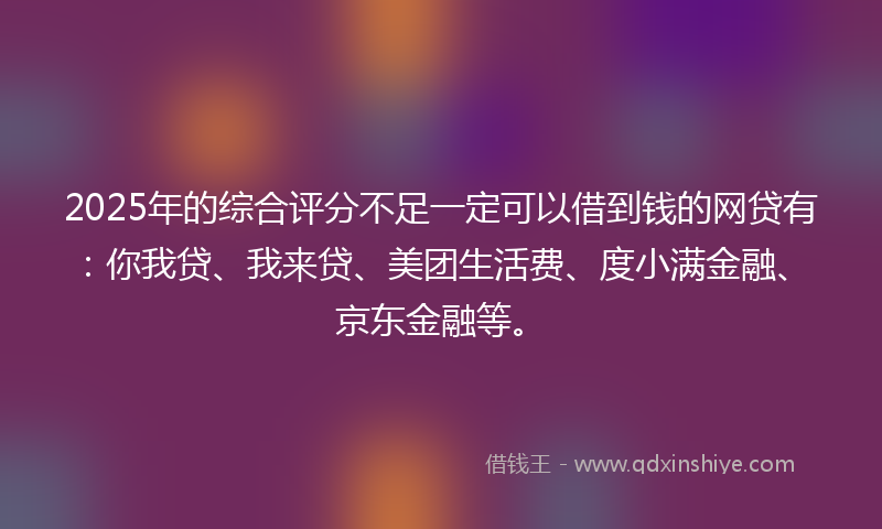2025年的综合评分不足一定可以借到钱的网贷有：你我贷、我来贷、美团生活费、度小满金融、京东金融等。