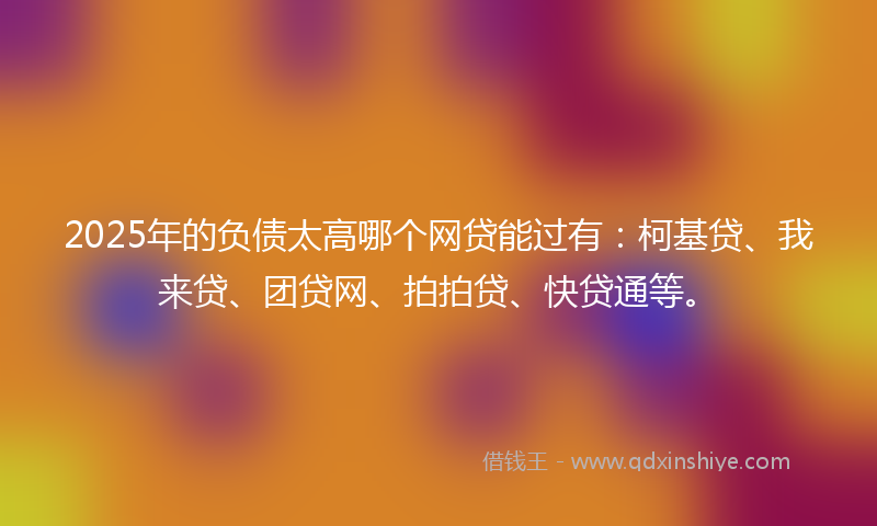 2025年的负债太高哪个网贷能过有：柯基贷、我来贷、团贷网、拍拍贷、快贷通等。