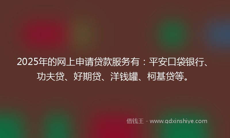 2025年的网上申请贷款服务有：平安口袋银行、功夫贷、好期贷、洋钱罐、柯基贷等。