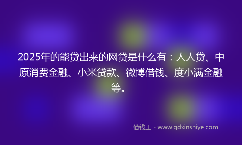 2025年的能贷出来的网贷是什么有：人人贷、中原消费金融、小米贷款、微博借钱、度小满金融等。