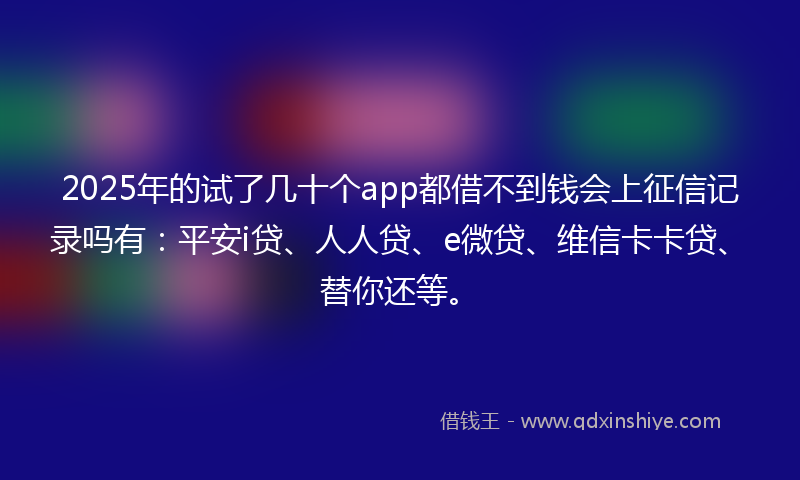 2025年的试了几十个app都借不到钱会上征信记录吗有：平安i贷、人人贷、e微贷、维信卡卡贷、替你还等。