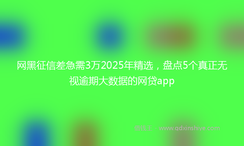 网黑征信差急需3万2025年精选，盘点5个真正无视逾期大数据的网贷app