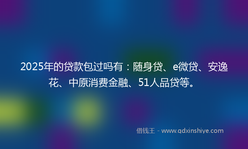 2025年的贷款包过吗有：随身贷、e微贷、安逸花、中原消费金融、51人品贷等。