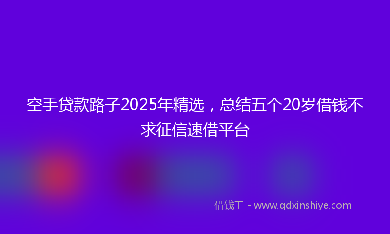 空手贷款路子2025年精选，总结五个20岁借钱不求征信速借平台