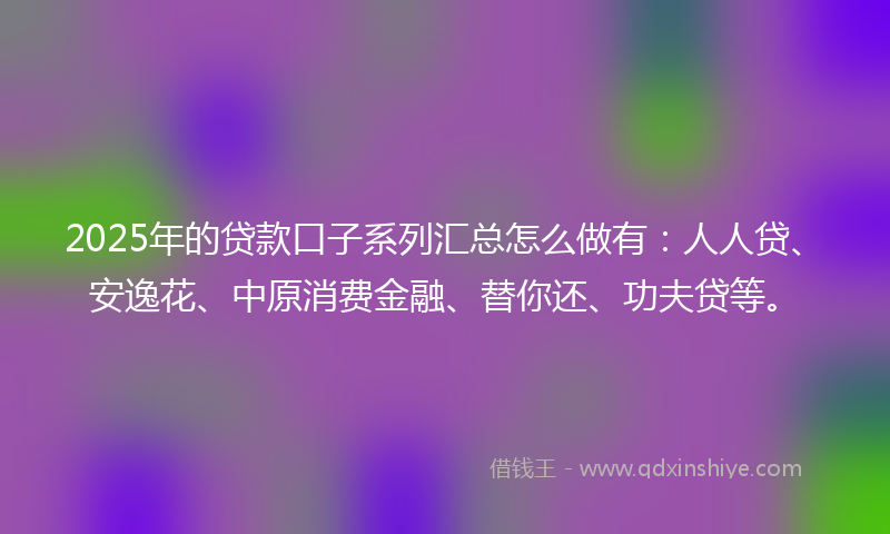 2025年的贷款口子系列汇总怎么做有：人人贷、安逸花、中原消费金融、替你还、功夫贷等。