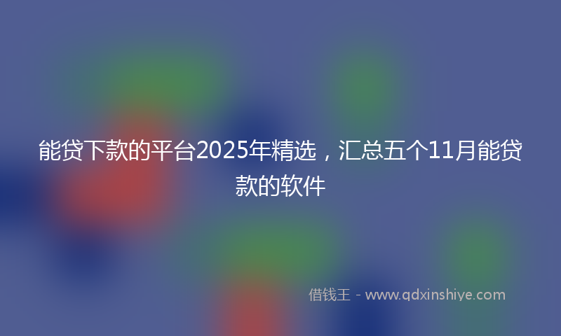 能贷下款的平台2025年精选，汇总五个11月能贷款的软件