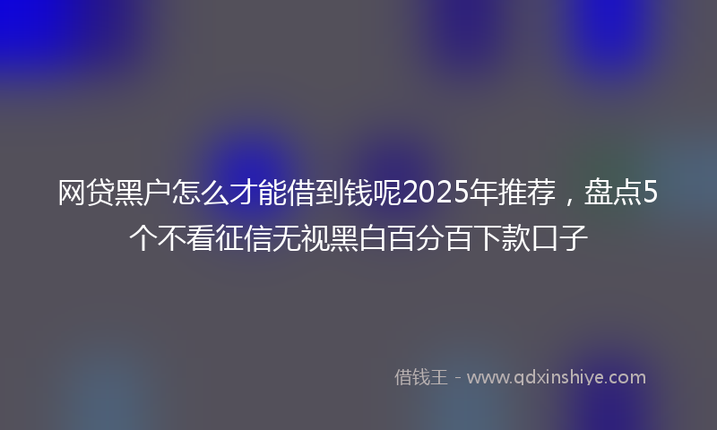 网贷黑户怎么才能借到钱呢2025年推荐，盘点5个不看征信无视黑白百分百下款口子