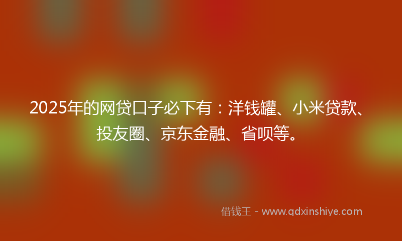 2025年的网贷口子必下有：洋钱罐、小米贷款、投友圈、京东金融、省呗等。