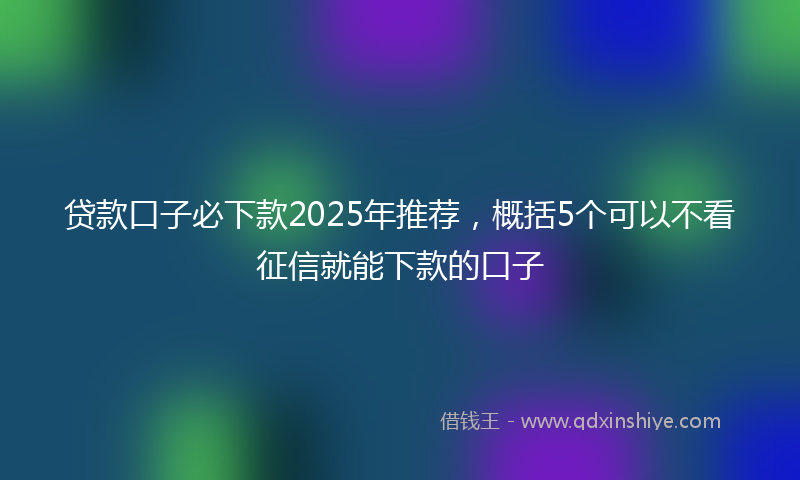 贷款口子必下款2025年推荐，概括5个可以不看征信就能下款的口子