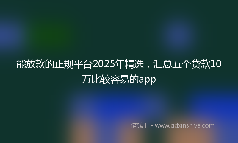 能放款的正规平台2025年精选，汇总五个贷款10万比较容易的app