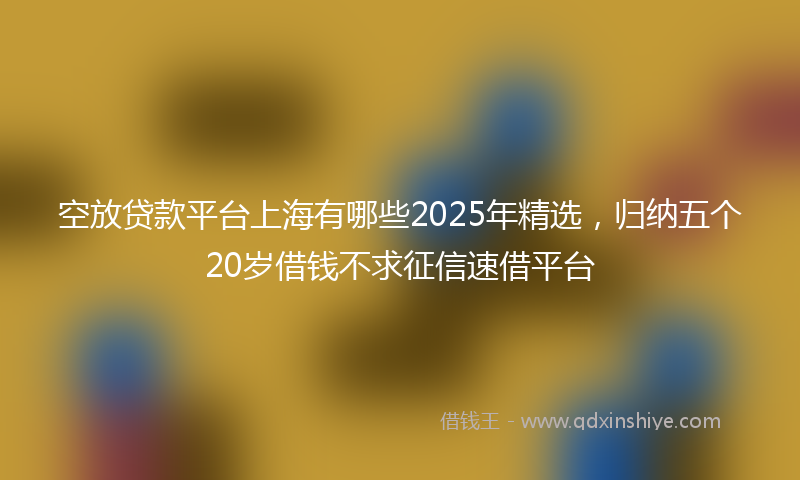 空放贷款平台上海有哪些2025年精选，归纳五个20岁借钱不求征信速借平台