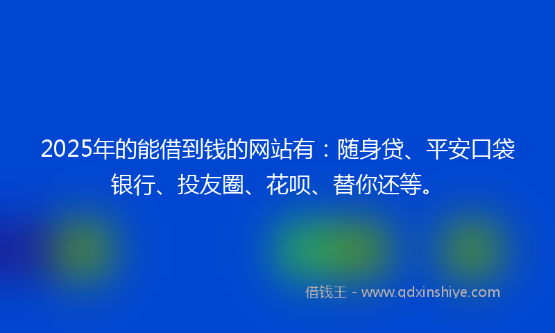 2025年的能借到钱的网站有：随身贷、平安口袋银行、投友圈、花呗、替你还等。