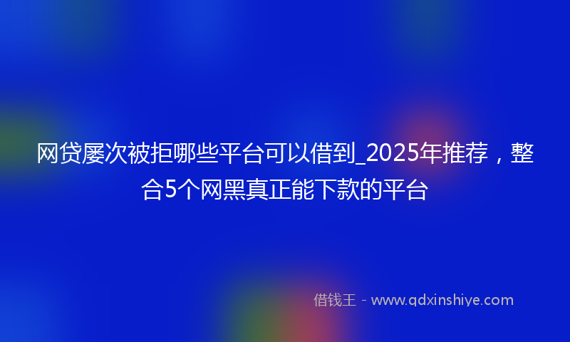 网贷屡次被拒哪些平台可以借到_2025年推荐，整合5个网黑真正能下款的平台