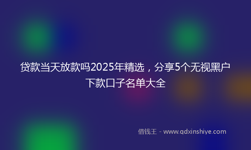 贷款当天放款吗2025年精选，分享5个无视黑户下款口子名单大全
