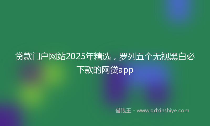 贷款门户网站2025年精选，罗列五个无视黑白必下款的网贷app