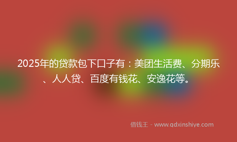 2025年的贷款包下口子有：美团生活费、分期乐、人人贷、百度有钱花、安逸花等。