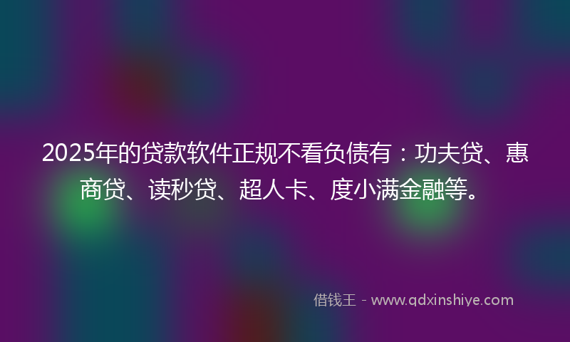 2025年的贷款软件正规不看负债有：功夫贷、惠商贷、读秒贷、超人卡、度小满金融等。