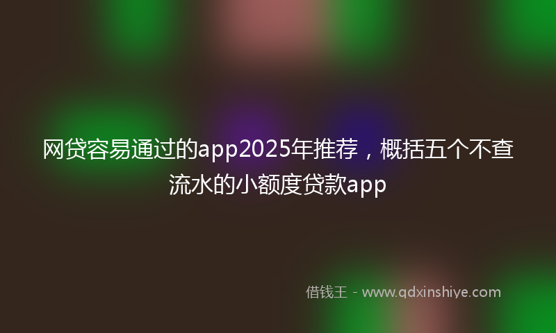 网贷容易通过的app2025年推荐，概括五个不查流水的小额度贷款app