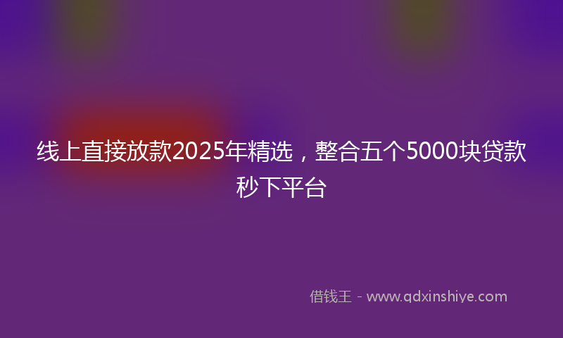 线上直接放款2025年精选，整合五个5000块贷款秒下平台