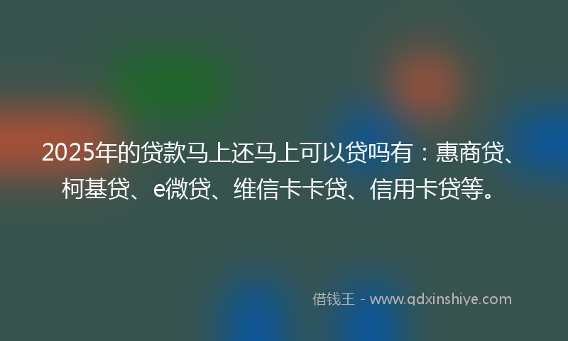 2025年的贷款马上还马上可以贷吗有：惠商贷、柯基贷、e微贷、维信卡卡贷、信用卡贷等。