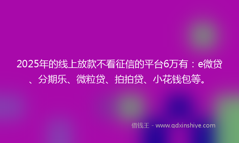 2025年的线上放款不看征信的平台6万有：e微贷、分期乐、微粒贷、拍拍贷、小花钱包等。