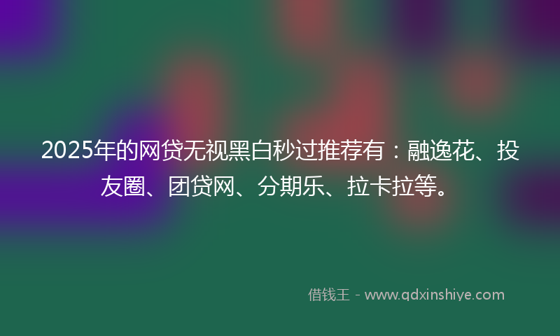2025年的网贷无视黑白秒过推荐有：融逸花、投友圈、团贷网、分期乐、拉卡拉等。