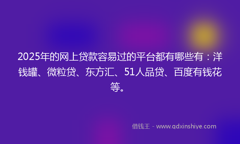 2025年的网上贷款容易过的平台都有哪些有：洋钱罐、微粒贷、东方汇、51人品贷、百度有钱花等。
