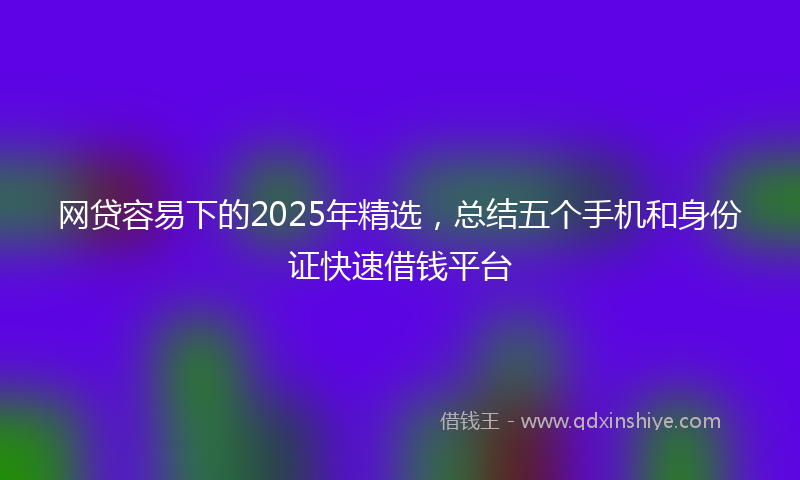网贷容易下的2025年精选，总结五个手机和身份证快速借钱平台