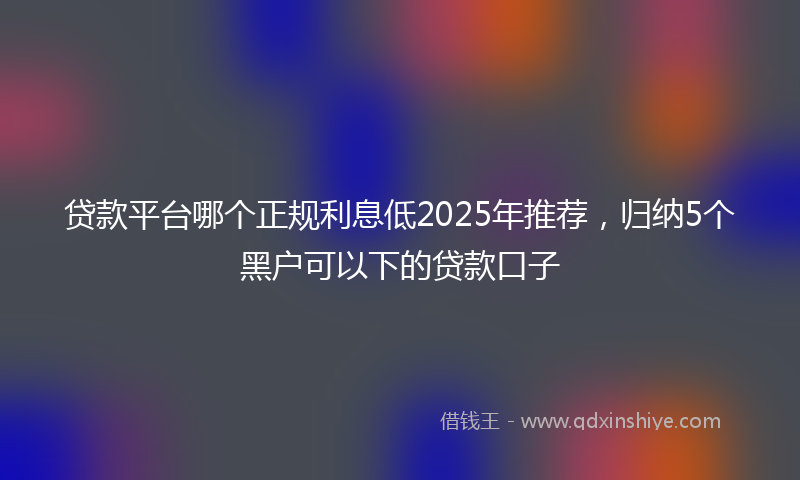 贷款平台哪个正规利息低2025年推荐，归纳5个黑户可以下的贷款口子