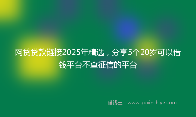 网贷贷款链接2025年精选，分享5个20岁可以借钱平台不查征信的平台