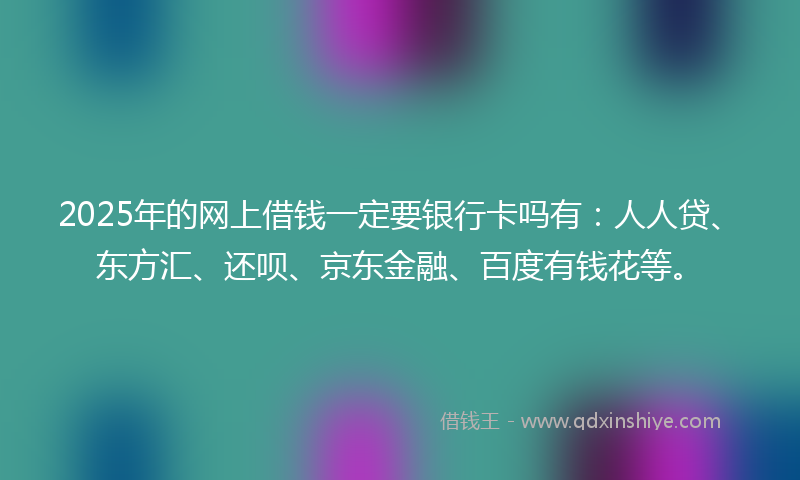 2025年的网上借钱一定要银行卡吗有：人人贷、东方汇、还呗、京东金融、百度有钱花等。