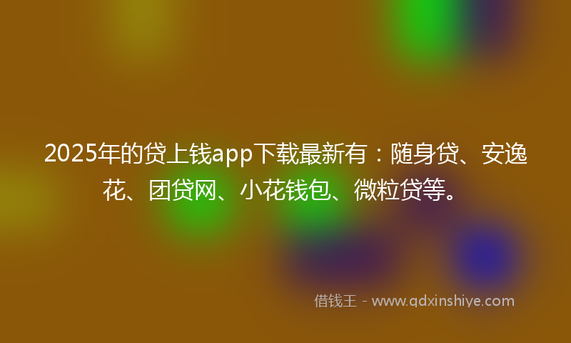 2025年的贷上钱app下载最新有：随身贷、安逸花、团贷网、小花钱包、微粒贷等。