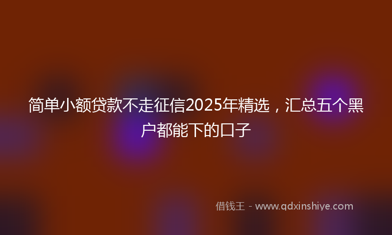 简单小额贷款不走征信2025年精选，汇总五个黑户都能下的口子