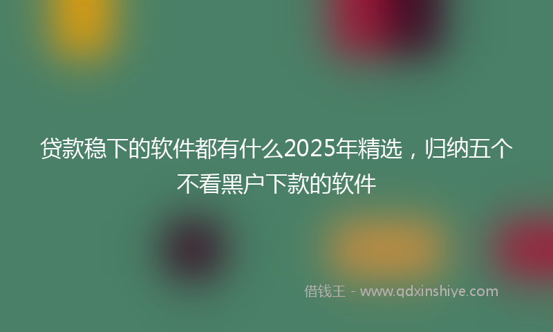 贷款稳下的软件都有什么2025年精选，归纳五个不看黑户下款的软件