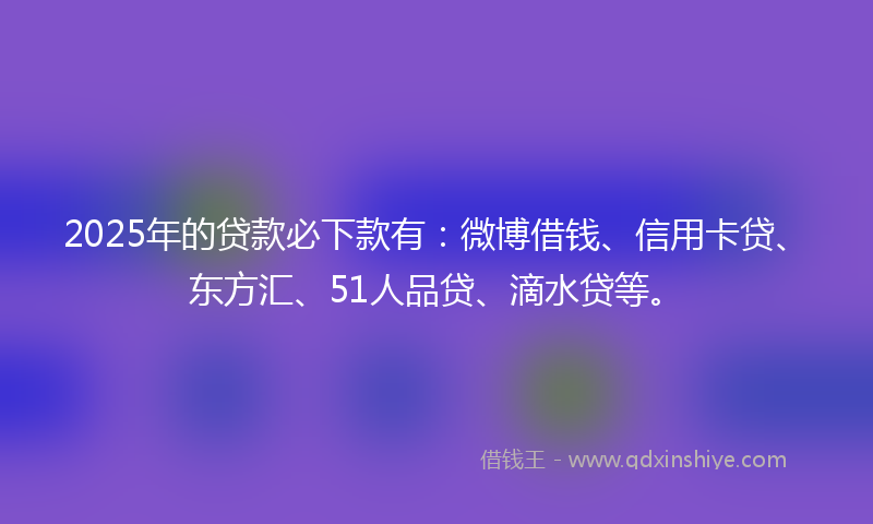 2025年的贷款必下款有：微博借钱、信用卡贷、东方汇、51人品贷、滴水贷等。