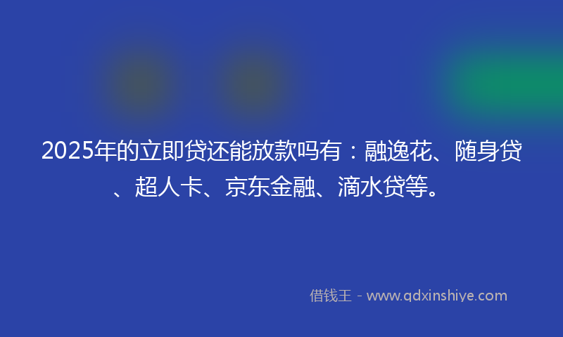 2025年的立即贷还能放款吗有：融逸花、随身贷、超人卡、京东金融、滴水贷等。