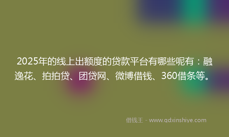 2025年的线上出额度的贷款平台有哪些呢有：融逸花、拍拍贷、团贷网、微博借钱、360借条等。