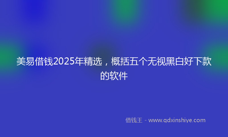 美易借钱2025年精选，概括五个无视黑白好下款的软件
