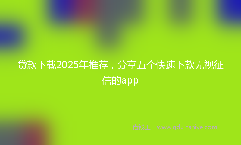 贷款下载2025年推荐，分享五个快速下款无视征信的app