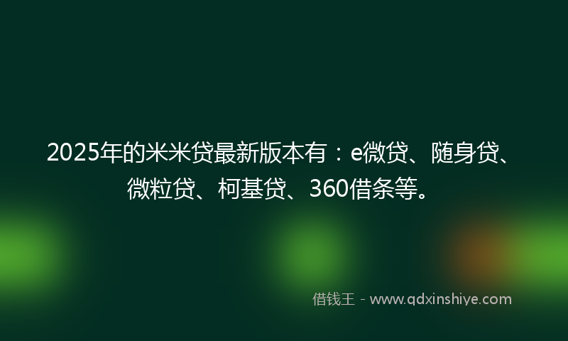 2025年的米米贷最新版本有：e微贷、随身贷、微粒贷、柯基贷、360借条等。