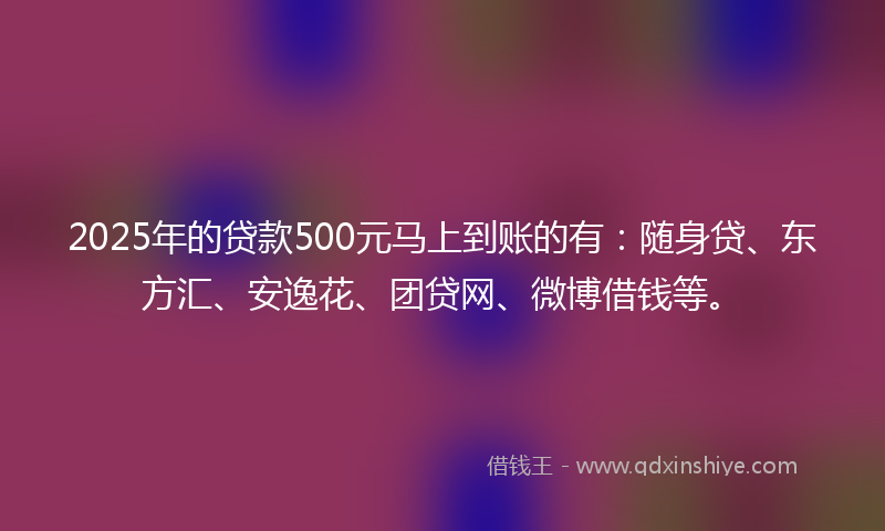 2025年的贷款500元马上到账的有：随身贷、东方汇、安逸花、团贷网、微博借钱等。