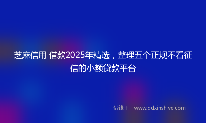 芝麻信用 借款2025年精选，整理五个正规不看征信的小额贷款平台