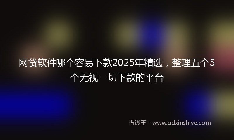 网贷软件哪个容易下款2025年精选，整理五个5个无视一切下款的平台