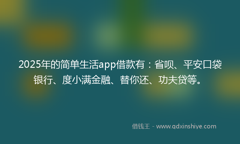 2025年的简单生活app借款有：省呗、平安口袋银行、度小满金融、替你还、功夫贷等。